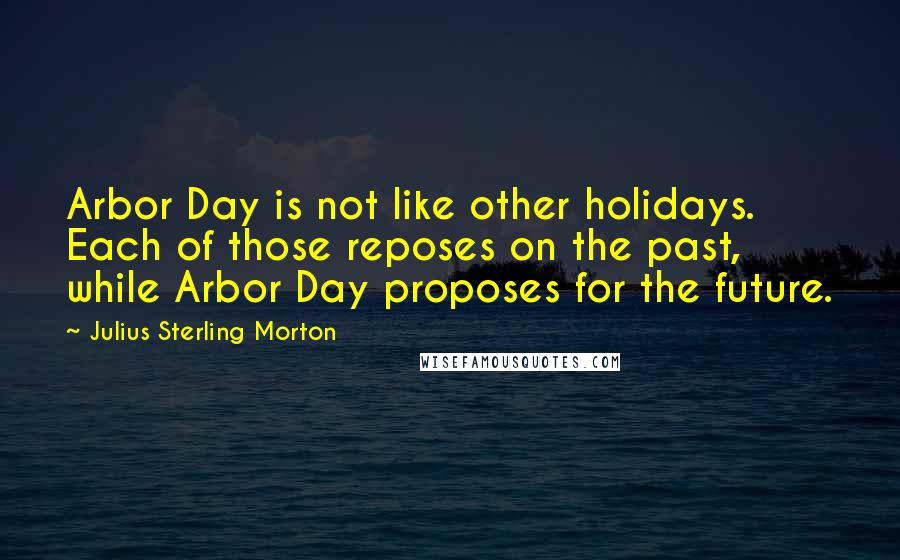 Julius Sterling Morton Quotes: Arbor Day is not like other holidays. Each of those reposes on the past, while Arbor Day proposes for the future.