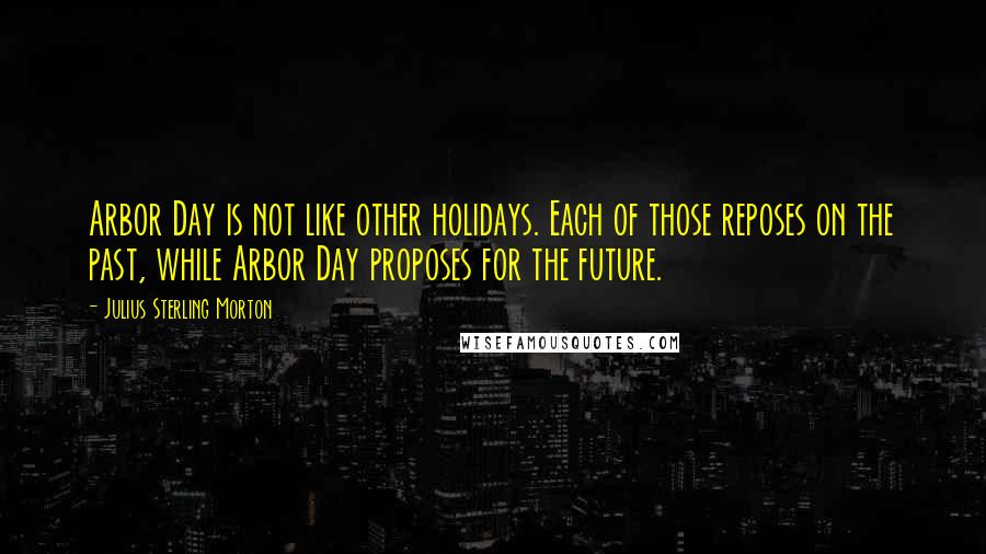 Julius Sterling Morton Quotes: Arbor Day is not like other holidays. Each of those reposes on the past, while Arbor Day proposes for the future.