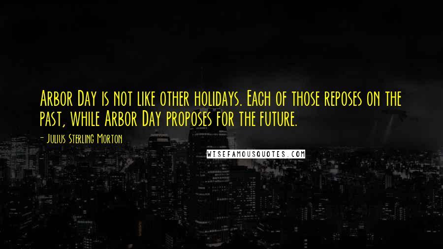 Julius Sterling Morton Quotes: Arbor Day is not like other holidays. Each of those reposes on the past, while Arbor Day proposes for the future.