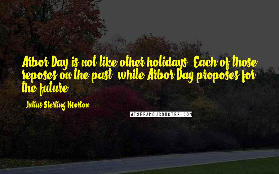 Julius Sterling Morton Quotes: Arbor Day is not like other holidays. Each of those reposes on the past, while Arbor Day proposes for the future.