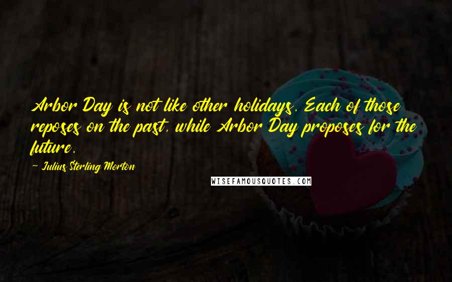 Julius Sterling Morton Quotes: Arbor Day is not like other holidays. Each of those reposes on the past, while Arbor Day proposes for the future.