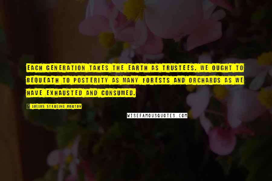 Julius Sterling Morton Quotes: Each generation takes the earth as trustees. We ought to bequeath to posterity as many forests and orchards as we have exhausted and consumed.