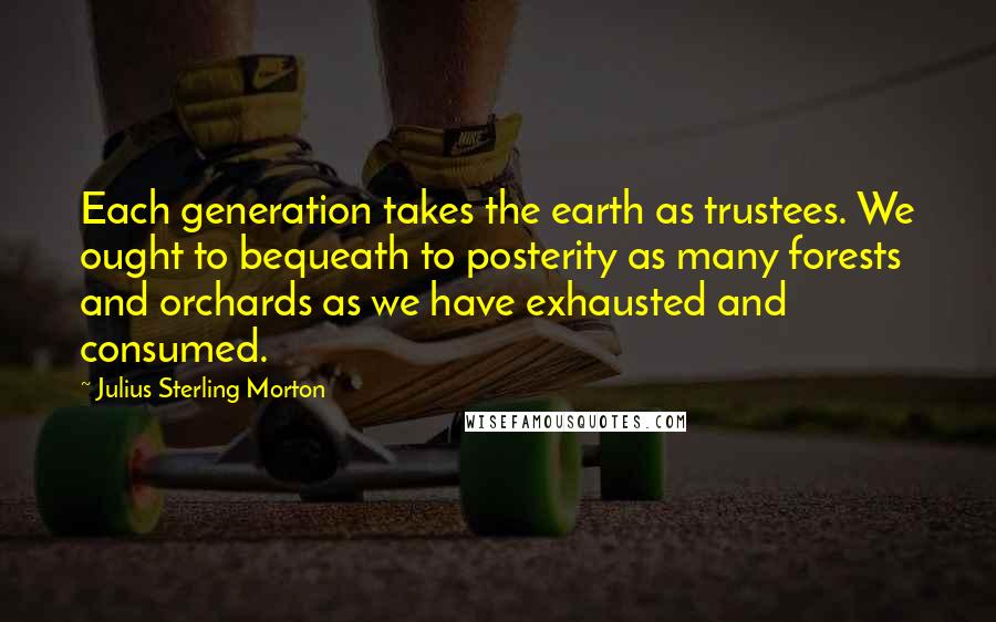 Julius Sterling Morton Quotes: Each generation takes the earth as trustees. We ought to bequeath to posterity as many forests and orchards as we have exhausted and consumed.