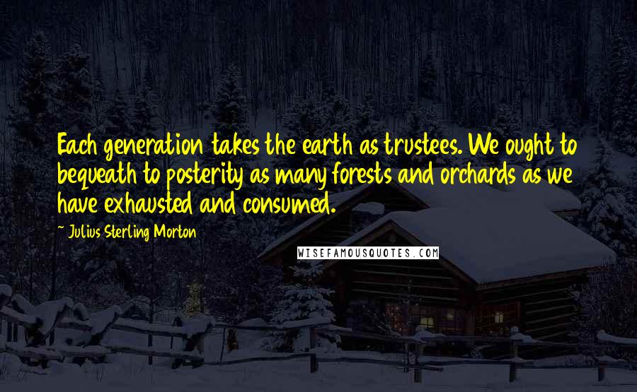 Julius Sterling Morton Quotes: Each generation takes the earth as trustees. We ought to bequeath to posterity as many forests and orchards as we have exhausted and consumed.