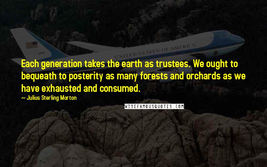 Julius Sterling Morton Quotes: Each generation takes the earth as trustees. We ought to bequeath to posterity as many forests and orchards as we have exhausted and consumed.