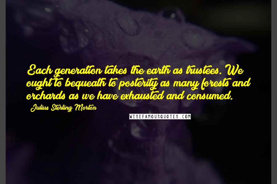 Julius Sterling Morton Quotes: Each generation takes the earth as trustees. We ought to bequeath to posterity as many forests and orchards as we have exhausted and consumed.