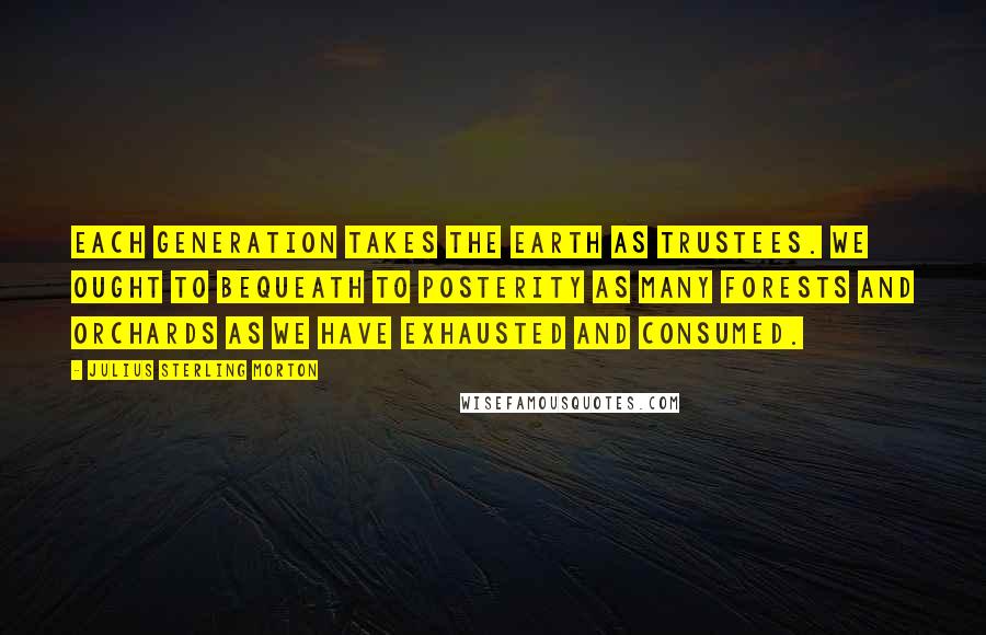 Julius Sterling Morton Quotes: Each generation takes the earth as trustees. We ought to bequeath to posterity as many forests and orchards as we have exhausted and consumed.