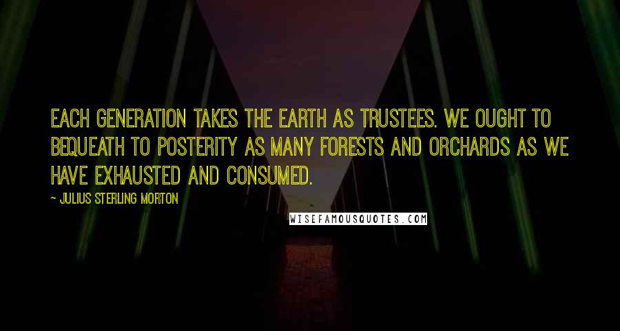 Julius Sterling Morton Quotes: Each generation takes the earth as trustees. We ought to bequeath to posterity as many forests and orchards as we have exhausted and consumed.