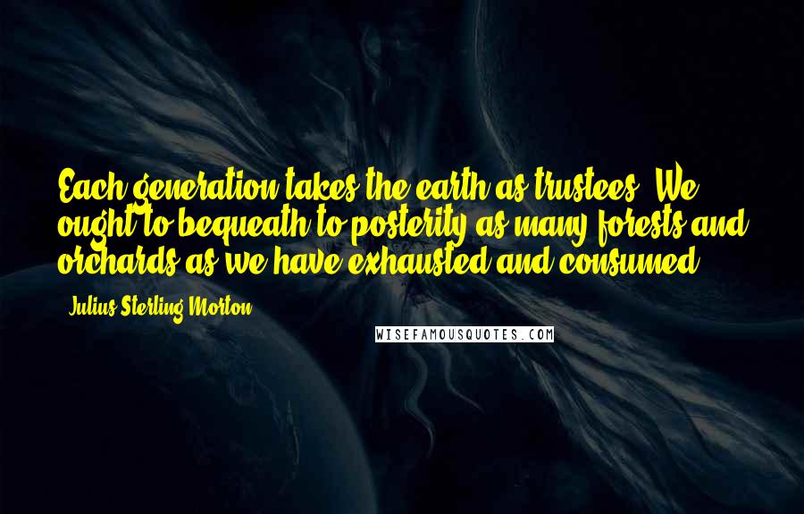 Julius Sterling Morton Quotes: Each generation takes the earth as trustees. We ought to bequeath to posterity as many forests and orchards as we have exhausted and consumed.