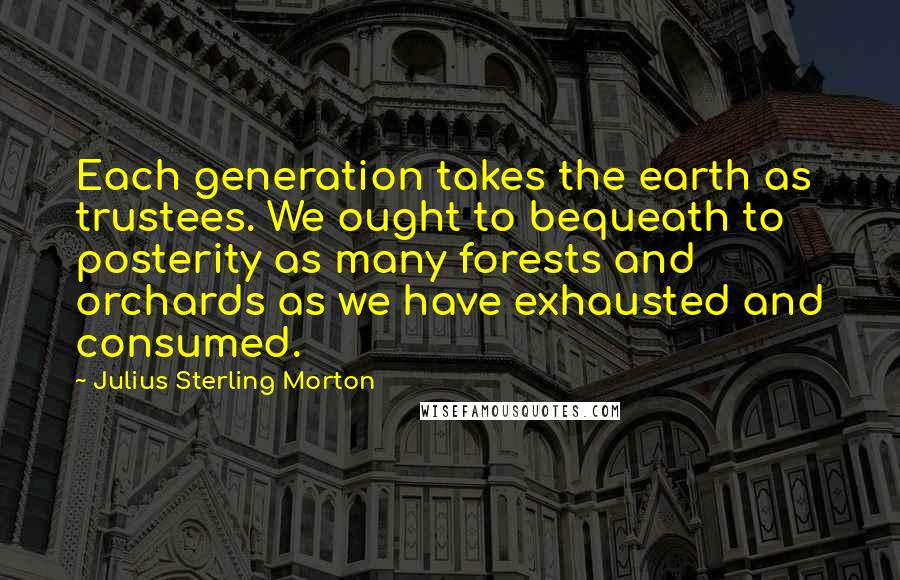 Julius Sterling Morton Quotes: Each generation takes the earth as trustees. We ought to bequeath to posterity as many forests and orchards as we have exhausted and consumed.
