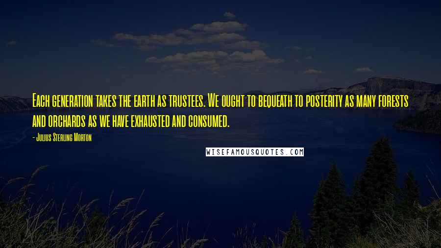 Julius Sterling Morton Quotes: Each generation takes the earth as trustees. We ought to bequeath to posterity as many forests and orchards as we have exhausted and consumed.