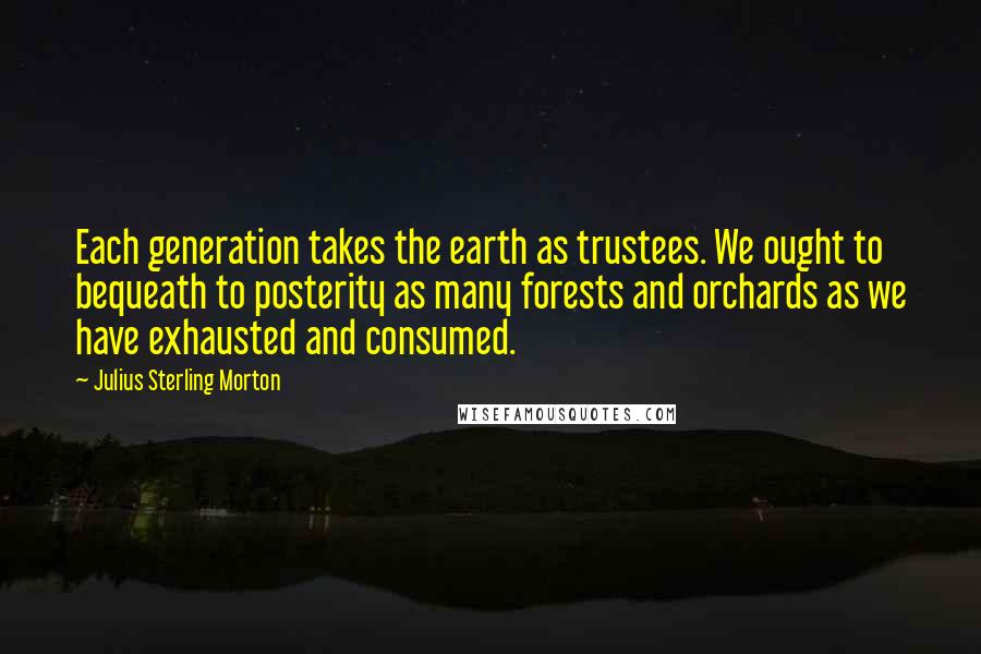 Julius Sterling Morton Quotes: Each generation takes the earth as trustees. We ought to bequeath to posterity as many forests and orchards as we have exhausted and consumed.