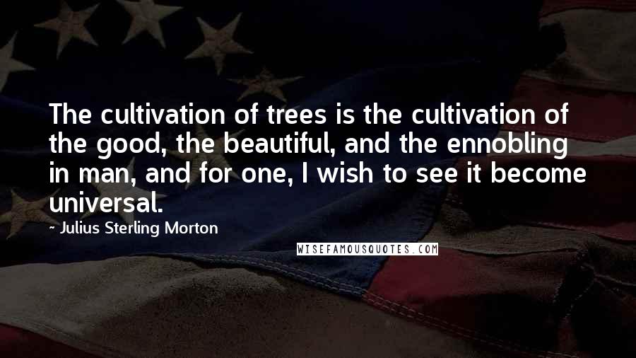 Julius Sterling Morton Quotes: The cultivation of trees is the cultivation of the good, the beautiful, and the ennobling in man, and for one, I wish to see it become universal.