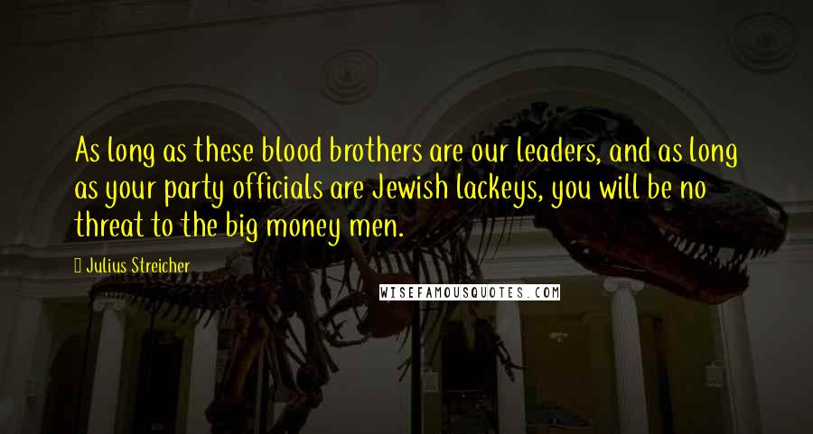 Julius Streicher Quotes: As long as these blood brothers are our leaders, and as long as your party officials are Jewish lackeys, you will be no threat to the big money men.