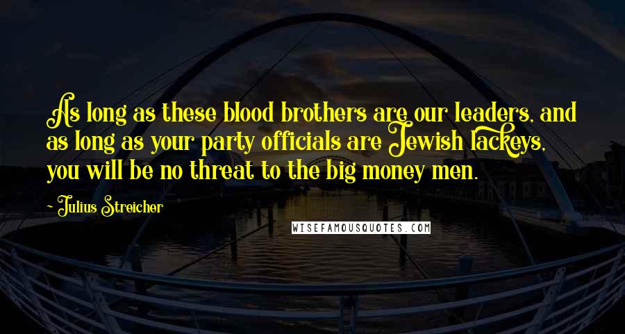 Julius Streicher Quotes: As long as these blood brothers are our leaders, and as long as your party officials are Jewish lackeys, you will be no threat to the big money men.