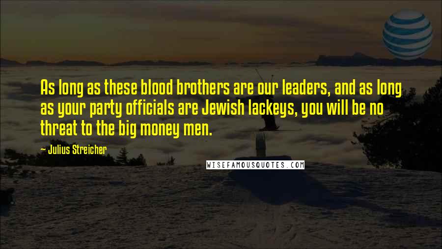 Julius Streicher Quotes: As long as these blood brothers are our leaders, and as long as your party officials are Jewish lackeys, you will be no threat to the big money men.