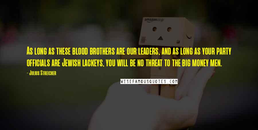 Julius Streicher Quotes: As long as these blood brothers are our leaders, and as long as your party officials are Jewish lackeys, you will be no threat to the big money men.