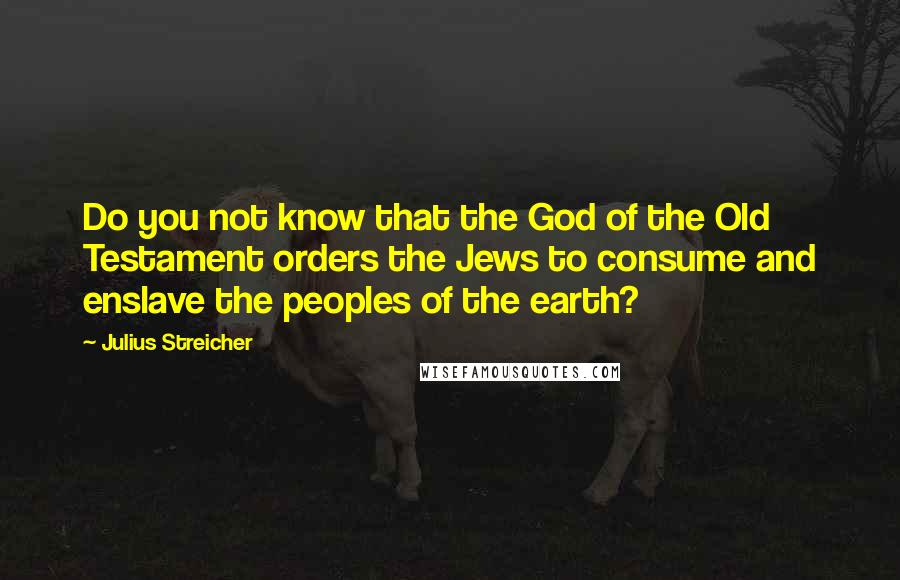 Julius Streicher Quotes: Do you not know that the God of the Old Testament orders the Jews to consume and enslave the peoples of the earth?