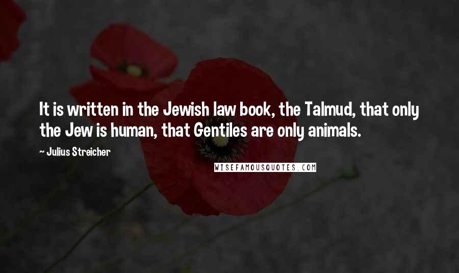 Julius Streicher Quotes: It is written in the Jewish law book, the Talmud, that only the Jew is human, that Gentiles are only animals.
