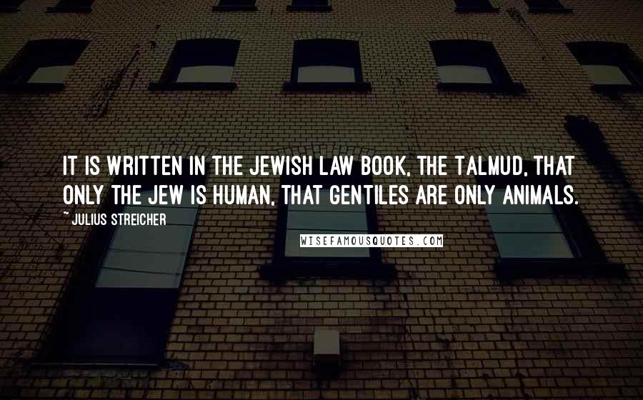 Julius Streicher Quotes: It is written in the Jewish law book, the Talmud, that only the Jew is human, that Gentiles are only animals.