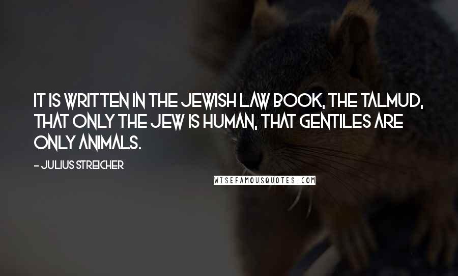 Julius Streicher Quotes: It is written in the Jewish law book, the Talmud, that only the Jew is human, that Gentiles are only animals.