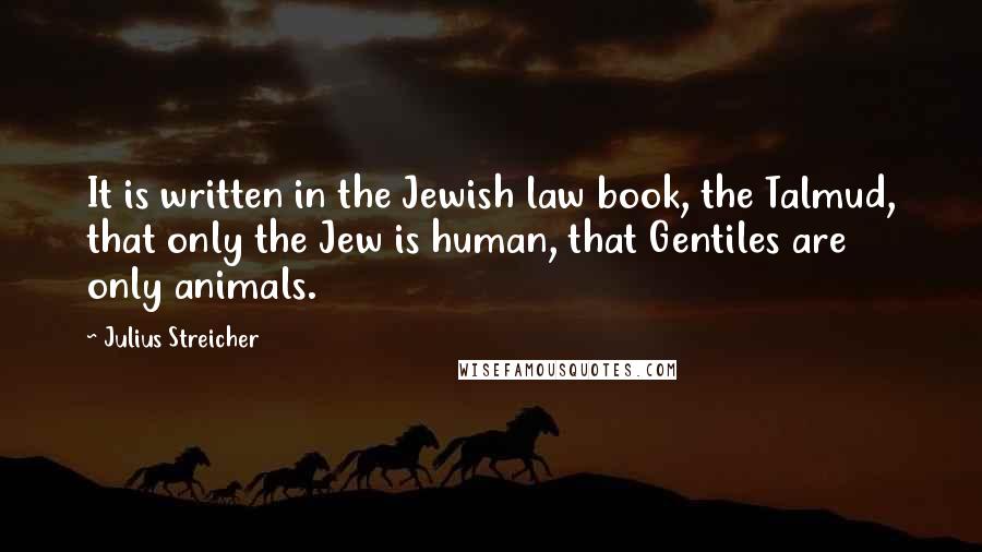 Julius Streicher Quotes: It is written in the Jewish law book, the Talmud, that only the Jew is human, that Gentiles are only animals.