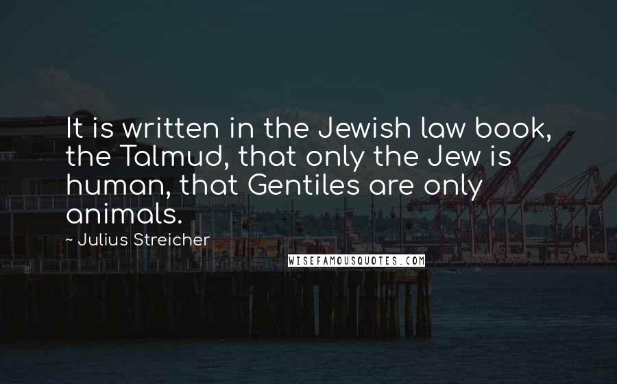 Julius Streicher Quotes: It is written in the Jewish law book, the Talmud, that only the Jew is human, that Gentiles are only animals.