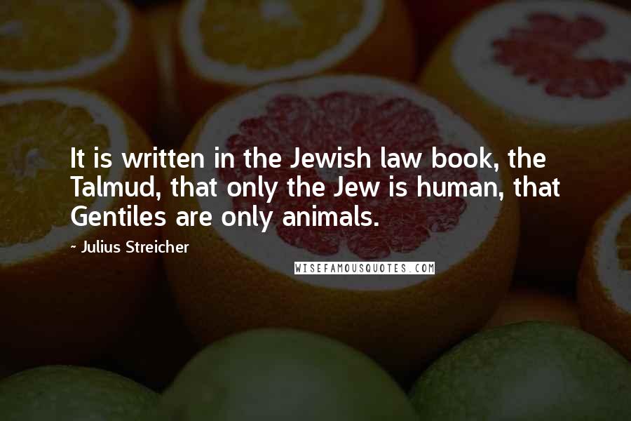 Julius Streicher Quotes: It is written in the Jewish law book, the Talmud, that only the Jew is human, that Gentiles are only animals.