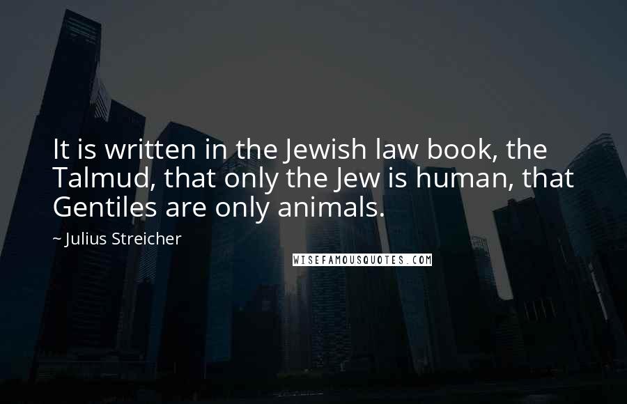 Julius Streicher Quotes: It is written in the Jewish law book, the Talmud, that only the Jew is human, that Gentiles are only animals.
