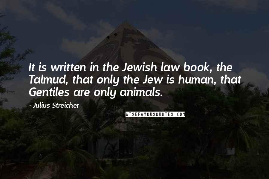 Julius Streicher Quotes: It is written in the Jewish law book, the Talmud, that only the Jew is human, that Gentiles are only animals.