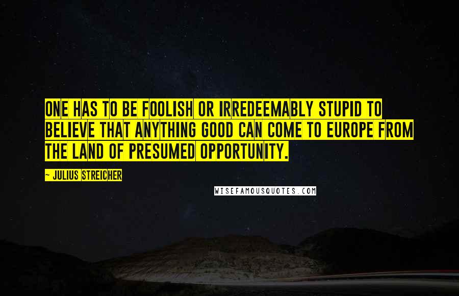 Julius Streicher Quotes: One has to be foolish or irredeemably stupid to believe that anything good can come to Europe from the land of presumed opportunity.