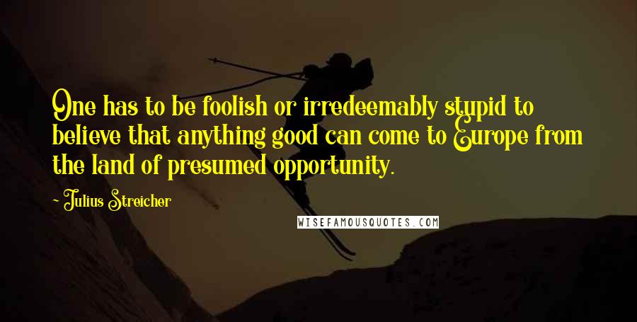 Julius Streicher Quotes: One has to be foolish or irredeemably stupid to believe that anything good can come to Europe from the land of presumed opportunity.