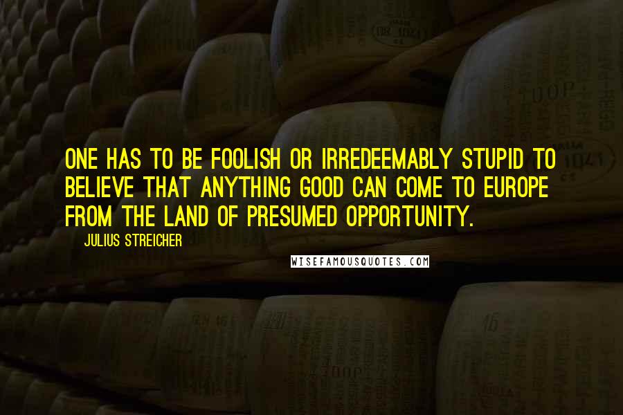 Julius Streicher Quotes: One has to be foolish or irredeemably stupid to believe that anything good can come to Europe from the land of presumed opportunity.