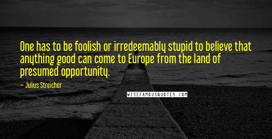 Julius Streicher Quotes: One has to be foolish or irredeemably stupid to believe that anything good can come to Europe from the land of presumed opportunity.