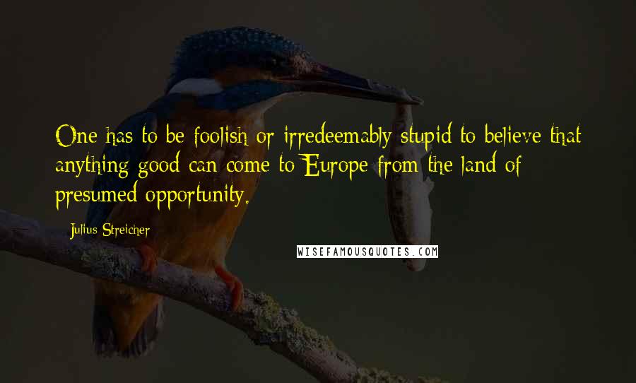 Julius Streicher Quotes: One has to be foolish or irredeemably stupid to believe that anything good can come to Europe from the land of presumed opportunity.