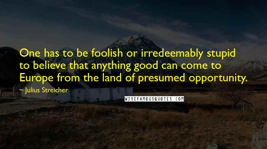 Julius Streicher Quotes: One has to be foolish or irredeemably stupid to believe that anything good can come to Europe from the land of presumed opportunity.