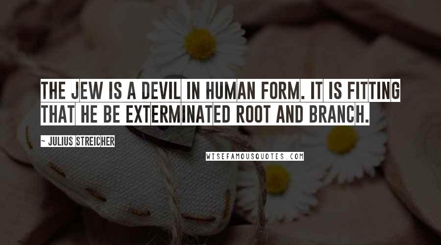 Julius Streicher Quotes: The Jew is a devil in human form. It is fitting that he be exterminated root and branch.