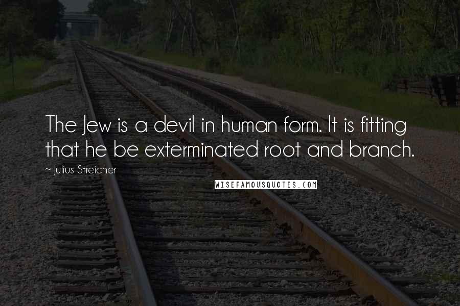 Julius Streicher Quotes: The Jew is a devil in human form. It is fitting that he be exterminated root and branch.