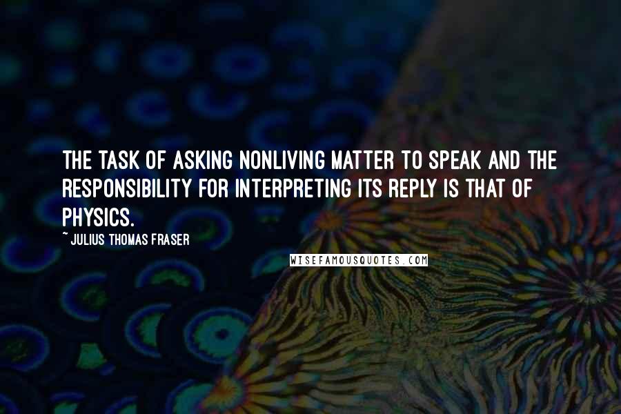 Julius Thomas Fraser Quotes: The task of asking nonliving matter to speak and the responsibility for interpreting its reply is that of physics.