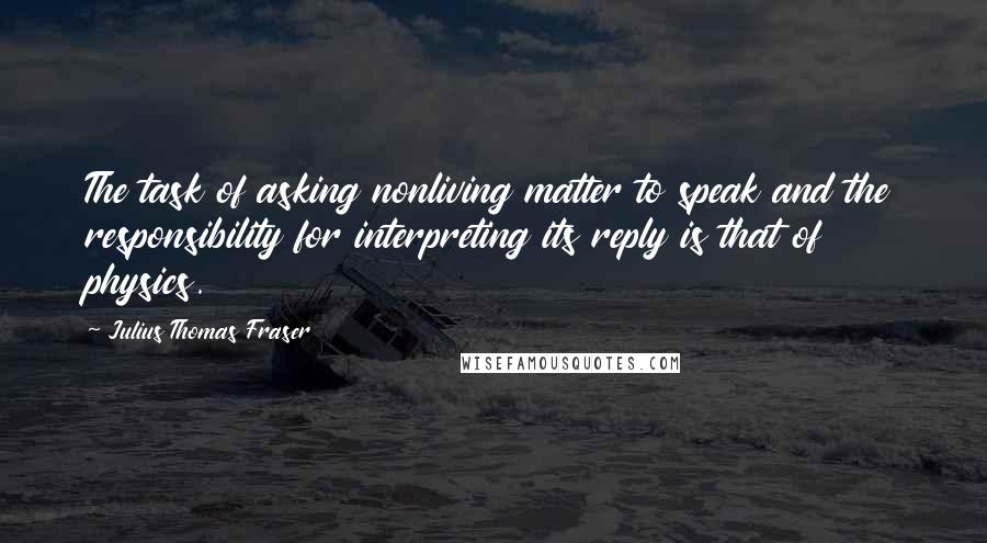 Julius Thomas Fraser Quotes: The task of asking nonliving matter to speak and the responsibility for interpreting its reply is that of physics.