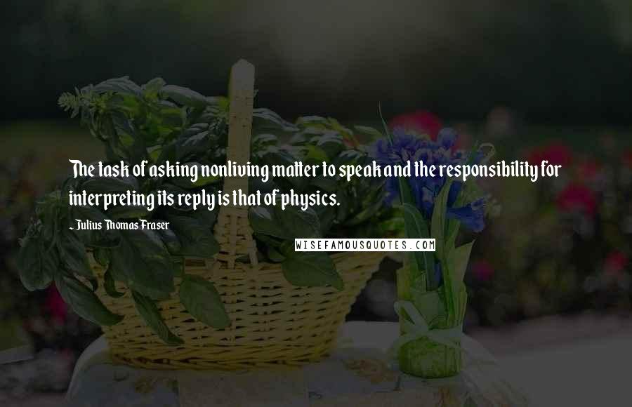Julius Thomas Fraser Quotes: The task of asking nonliving matter to speak and the responsibility for interpreting its reply is that of physics.