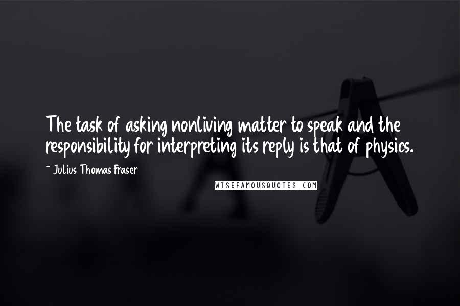 Julius Thomas Fraser Quotes: The task of asking nonliving matter to speak and the responsibility for interpreting its reply is that of physics.
