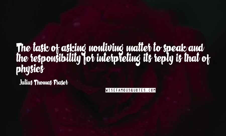 Julius Thomas Fraser Quotes: The task of asking nonliving matter to speak and the responsibility for interpreting its reply is that of physics.