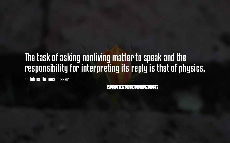 Julius Thomas Fraser Quotes: The task of asking nonliving matter to speak and the responsibility for interpreting its reply is that of physics.