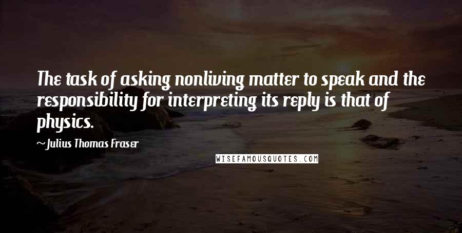 Julius Thomas Fraser Quotes: The task of asking nonliving matter to speak and the responsibility for interpreting its reply is that of physics.