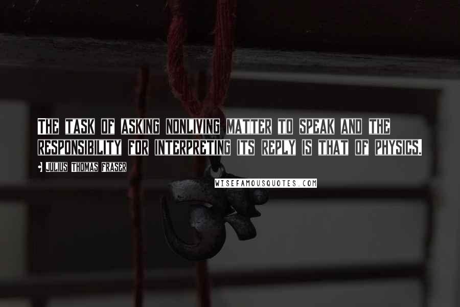 Julius Thomas Fraser Quotes: The task of asking nonliving matter to speak and the responsibility for interpreting its reply is that of physics.