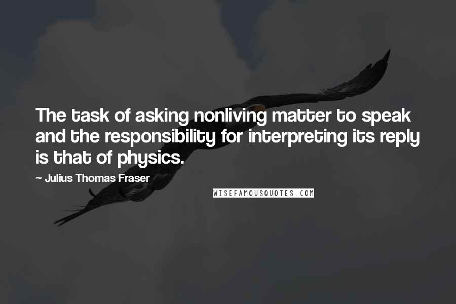 Julius Thomas Fraser Quotes: The task of asking nonliving matter to speak and the responsibility for interpreting its reply is that of physics.