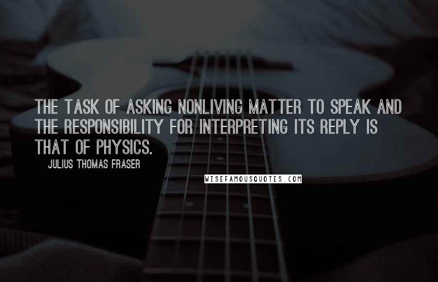 Julius Thomas Fraser Quotes: The task of asking nonliving matter to speak and the responsibility for interpreting its reply is that of physics.