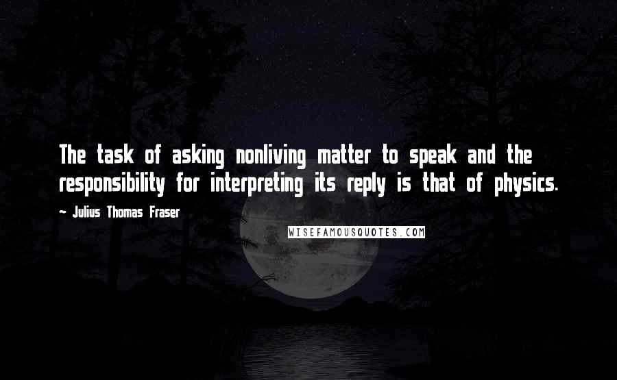 Julius Thomas Fraser Quotes: The task of asking nonliving matter to speak and the responsibility for interpreting its reply is that of physics.