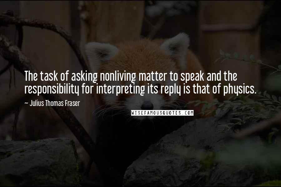 Julius Thomas Fraser Quotes: The task of asking nonliving matter to speak and the responsibility for interpreting its reply is that of physics.